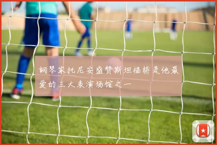 钢琴家托尼安盛赞斯坦福桥是他最爱的三大表演场馆之一