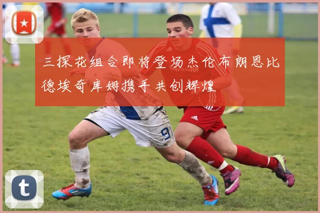 三探花组合即将登场杰伦布朗恩比德埃奇库姆携手共创辉煌