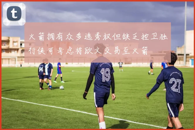 火箭拥有众多选秀权但缺乏控卫独行侠可考虑将欧文交易至火箭