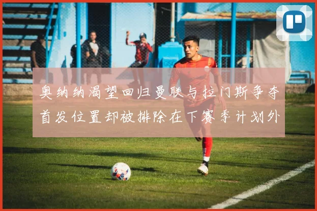奥纳纳渴望回归曼联与拉门斯争夺首发位置却被排除在下赛季计划外