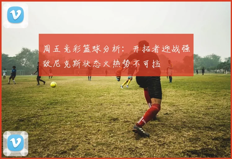 周五竞彩篮球分析：开拓者迎战强敌尼克斯状态火热势不可挡