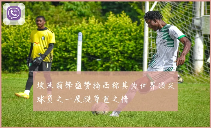 埃及前锋盛赞梅西称其为世界顶尖球员之一展现尊重之情