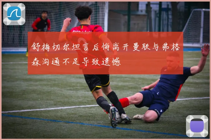 舒梅切尔坦言后悔离开曼联与弗格森沟通不足导致遗憾