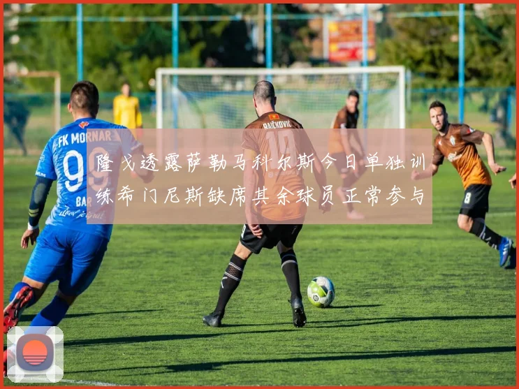 隆戈透露萨勒马科尔斯今日单独训练希门尼斯缺席其余球员正常参与训练