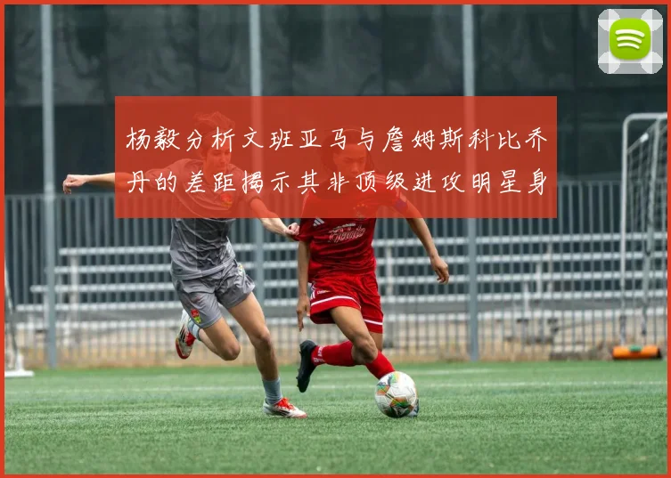 杨毅分析文班亚马与詹姆斯科比乔丹的差距揭示其非顶级进攻明星身份