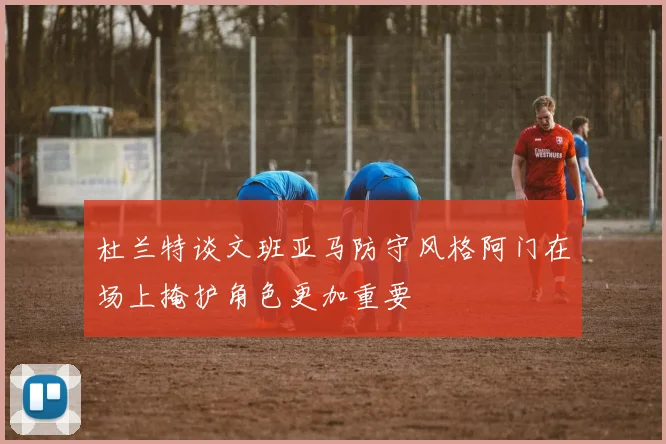 杜兰特谈文班亚马防守风格阿门在场上掩护角色更加重要