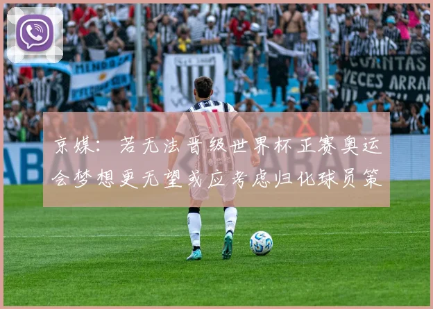 京媒：若无法晋级世界杯正赛奥运会梦想更无望或应考虑归化球员策略