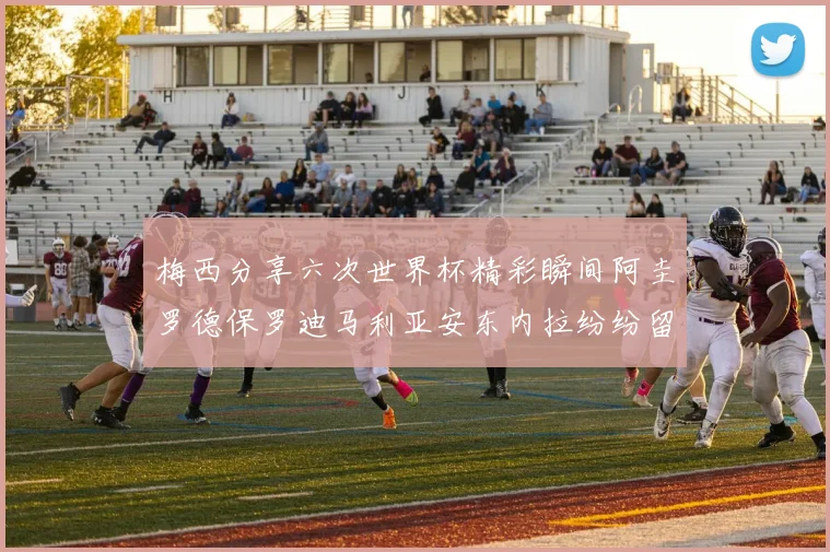 梅西分享六次世界杯精彩瞬间阿圭罗德保罗迪马利亚安东内拉纷纷留言评论