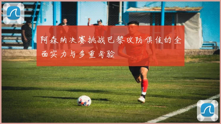 阿森纳决赛挑战巴黎攻防俱佳的全面实力与多重考验
