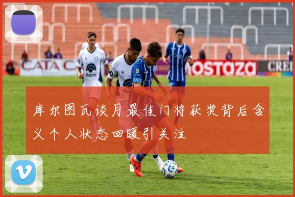 库尔图瓦谈月最佳门将获奖背后含义个人状态回暖引关注