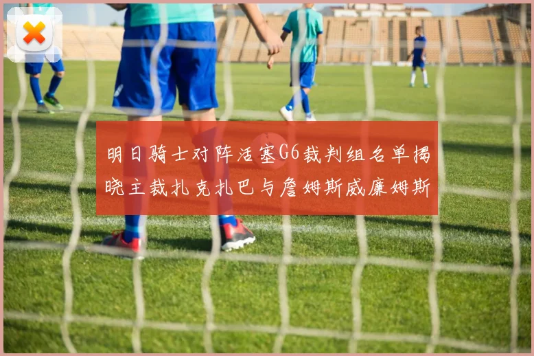 明日骑士对阵活塞G6裁判组名单揭晓主裁扎克扎巴与詹姆斯威廉姆斯在列
