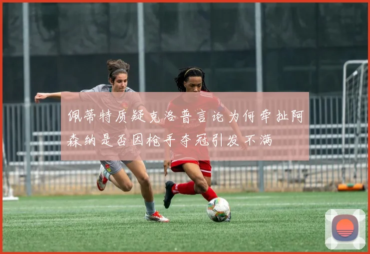 佩蒂特质疑克洛普言论为何牵扯阿森纳是否因枪手夺冠引发不满