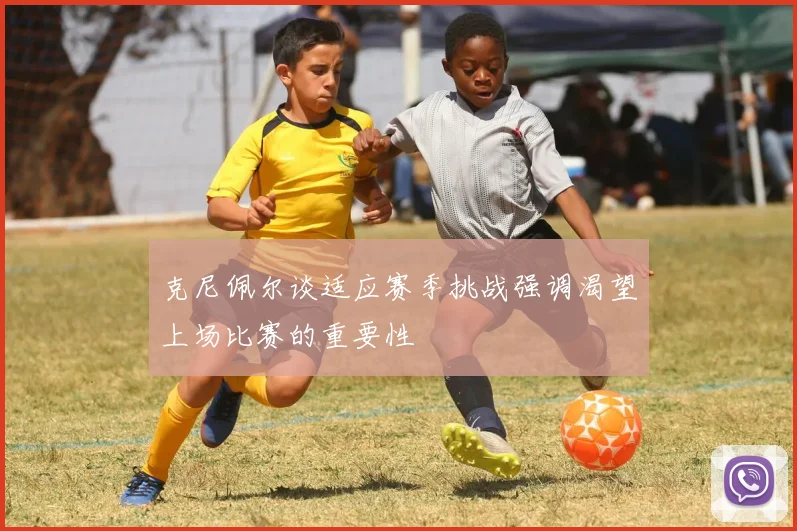 克尼佩尔谈适应赛季挑战强调渴望上场比赛的重要性