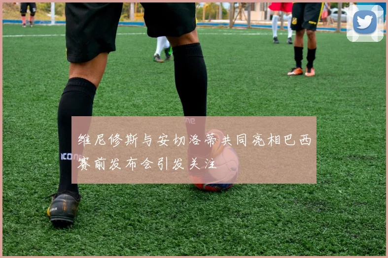 维尼修斯与安切洛蒂共同亮相巴西赛前发布会引发关注