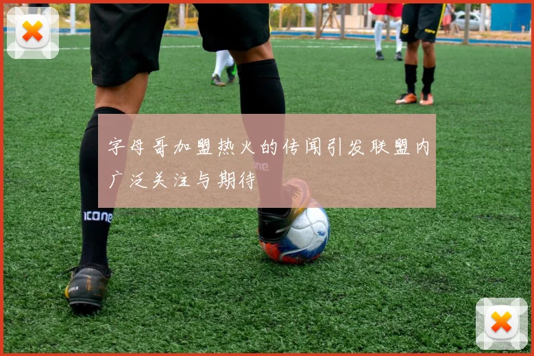 字母哥加盟热火的传闻引发联盟内广泛关注与期待