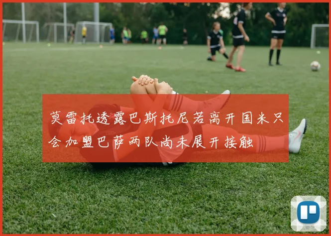 莫雷托透露巴斯托尼若离开国米只会加盟巴萨两队尚未展开接触
