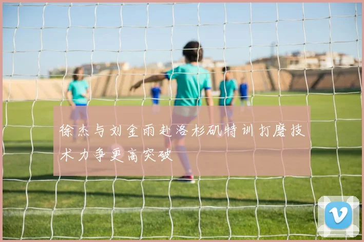 徐杰与刘金雨赴洛杉矶特训打磨技术力争更高突破